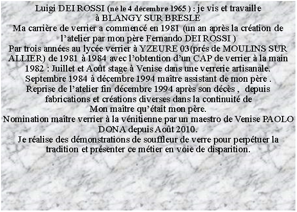 Zone de Texte: Luigi DEI ROSSI (n le 4 dcembre 1965 ) : je vis et travaille  BLANGY SUR BRESLE Ma carrire de verrier a commenc en 1981 (un an aprs la cration de latelier par mon pre Fernando DEI ROSSI )Par trois annes au lyce verrier  YZEURE 03(prs de MOULINS SUR ALLIER) de 1981  1984 avec lobtention dun CAP de verrier  la main1982 : Juillet et Aot stage  Venise dans une verrerie artisanale.Septembre 1984  dcembre 1994 matre assistant de mon pre .Reprise de latelier fin dcembre 1994 aprs son dcs ,  depuis fabrications et crations diverses dans la continuit deMon matre qutait mon pre.Nomination matre verrier  la vnitienne par un maestro de Venise PAOLO DONA depuis Aot 2010.Je ralise des dmonstrations de souffleur de verre pour perptuer la tradition et prsenter ce mtier en voie de disparition. 