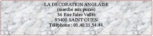 Zone de Texte: LA DECORATION ANGLAISE(marché aux puces)36 Rue Jules Vallés93400 SAINT OUENTéléphone : 01.40.11.54.44.