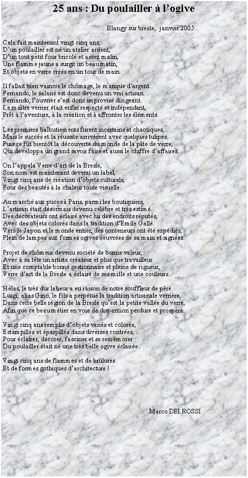 Zone de Texte: 25 ans : Du poulailler  logive                                Blangy sur bresle,  janvier 2005Cela fait maintenant vingt cinq ans,Dun poulailler est n un atelier ardent,Dun tout petit four bricol et assez malin,Une flamme jaune a surgit un beau matin,Et objets en verre crs en un tour de main.Il fallait bien vaincre le chmage, le manque dargent.Fernando, le salari est donc devenu un vrai artisan.Fernando, louvrier sest donc improvis dirigeant.Le matre verrier tait enfin respect et indpendant,Prt  laventure,  la cration et  affronter les lments.Les premiers balbutiements furent incertains et chaotiques,Mais le succs et la russite arrivrent avec quelques tulipes.Puis ce ft bientt la dcouverte du monde de la pte de verre,Qui dveloppa un grand savoir faire et aussi le chiffre daffaires.On lappela Verre dart de la Bresle,Son nom est maintenant devenu un label,Vingt cinq ans de cration dobjets culturels,Pour des beauts  la chaleur toute visuelle.Au march aux puces  Paris, parmi les boutiquiers,Lartisan tait dsormais devenu clbre et trs estim.Des dcorateurs ont clair avec lui des endroits rputs,Avec des objets colors dans la tradition dEmile Gall.Vers le Japon et le monde entier, des conteneurs ont t expdis,Plein de lampes aux formes ogives oeuvres de sa main et signes.Projet de chmeur devenu socit de bonne valeur,Avec  sa tte un artiste crateur et plus que travailleurEt une comptable bonne gestionnaire et pleine de rigueur,Verre dart de la Bresle a clair de ses mille et une couleurs.Hlas, le trs dur labeur a eu raison de notre souffleur de pre.Luigi, alias Gino, le fils a perptu la tradition artisanale verrire,Dans cette belle rgion de la Bresle quest la petite valle du verre,Afin que ce beau mtier en voie de disparition perdure et prospre.Vingt cinq ans remplis dobjets varis et colors,Estampills et parpills dans diverses contres,Pour clairer, dcorer, fasciner et se remmorer :Du poulailler tait n une trs belle ogive claire.Vingt cinq ans de flammes et de brluresEt de formes gothiques darchitecture !                                                                                      Marco DEI ROSSI