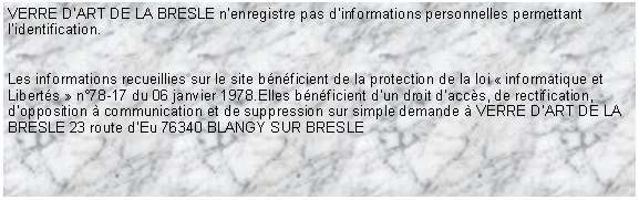 Zone de Texte: VERRE DART DE LA BRESLE nenregistre pas dinformations personnelles permettant lidentification.Les informations recueillies sur le site bnficient de la protection de la loi  informatique et Liberts  n78-17 du 06 janvier 1978.Elles bnficient dun droit daccs, de rectification, dopposition  communication et de suppression sur simple demande  VERRE DART DE LA BRESLE 23 route dEu 76340 BLANGY SUR BRESLE