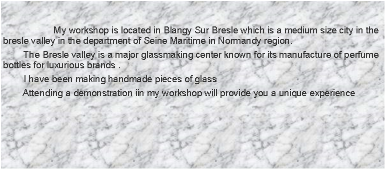 Zone de Texte: 				 My workshop is located in Blangy Sur Bresle which is a medium size city in the bresle valley in the department of Seine Maritime in Normandy region.        The Bresle valley is a major glassmaking center known for its manufacture of perfume bottles for luxurious brands .        I have been making handmade pieces of glass        Attending a demonstration iin my workshop will provide you a unique experience