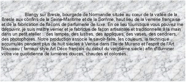 Zone de Texte: 				Blangy sur Bresle, bourgade de Normandie situe au cur de la valle de la Bresle aux confins de la Seine-Maritime et de la Somme, haut lieu de la verrerie franaise et de la fabrication de flacons de parfumerie de luxe. En ce lieu touristique vous pouvez me dcouvrir, je suis matre verrier et je fabrique de faon artisanale et traditionnelle  la main dans un petit atelier :  des lampes, des lustres, des appliques, des vases, des cendriers, des photophores. Notre production associe le savoir-faire, les couleurs, la technique accumuls pendant plus de huit sicles  Venise dans l'le de Murano et l'esprit de l'Art Nouveau ( fameux style Art Dco franais du dbut du vingtime sicle) afin d'illuminer votre vie quotidienne de lumires douces, chaudes et colores.