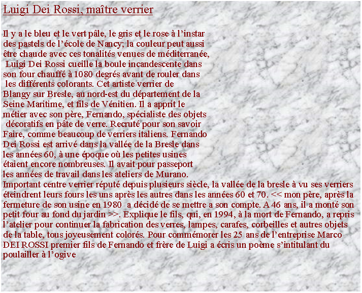 Zone de Texte: Luigi Dei Rossi, matre verrierIl y a le bleu et le vert ple, le gris et le rose  linstar des pastels de lcole de Nancy; la couleur peut aussi tre chaude avec ces tonalits venues de mditerrane, Luigi Dei Rossi cueille la boule incandescente dans son four chauff  1080 degrs avant de rouler dans les diffrents colorants. Cet artiste verrier de Blangy sur Bresle, au nord-est du dpartement de la Seine Maritime, et fils de Vnitien. Il a apprit le mtier avec son pre, Fernando, spcialiste des objets dcoratifs en pte de verre. Recrut pour son savoir Faire, comme beaucoup de verriers italiens. Fernando Dei Rossi est arriv dans la valle de la Bresle dans les annes 60,  une poque o les petites usines taient encore nombreuses. Il avait pour passeport les annes de travail dans les ateliers de Murano.Important centre verrier rput depuis plusieurs sicle, la valle de la bresle  vu ses verriers teindrent leurs fours les uns aprs les autres dans les annes 60 et 70. << mon pre, aprs la fermeture de son usine en 1980  a dcid de se mettre a son compte. A 46 ans, il a mont son petit four au fond du jardin >>. Explique le fils, qui, en 1994,  la mort de Fernando, a repris latelier pour continuer la fabrication des verres, lampes, carafes, corbeilles et autres objets de la table, tous joyeusement colors. Pour commmorer les 25 ans de lentreprise Marco DEI ROSSI premier fils de Fernando et frre de Luigi a cris un pome sintitulant du poulailler  logive