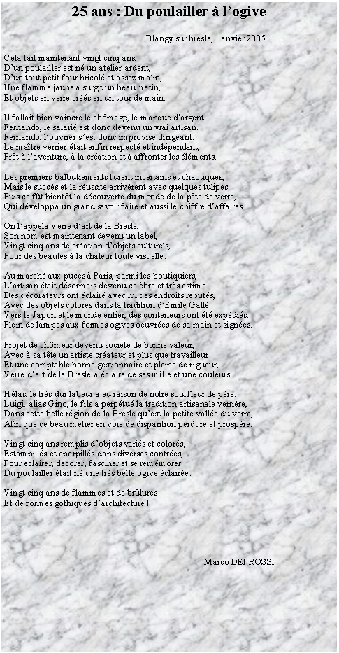 Zone de Texte: 25 ans : Du poulailler  logive                                Blangy sur bresle,  janvier 2005Cela fait maintenant vingt cinq ans,Dun poulailler est n un atelier ardent,Dun tout petit four bricol et assez malin,Une flamme jaune a surgit un beau matin,Et objets en verre crs en un tour de main.Il fallait bien vaincre le chmage, le manque dargent.Fernando, le salari est donc devenu un vrai artisan.Fernando, louvrier sest donc improvis dirigeant.Le matre verrier tait enfin respect et indpendant,Prt  laventure,  la cration et  affronter les lments.Les premiers balbutiements furent incertains et chaotiques,Mais le succs et la russite arrivrent avec quelques tulipes.Puis ce ft bientt la dcouverte du monde de la pte de verre,Qui dveloppa un grand savoir faire et aussi le chiffre daffaires.On lappela Verre dart de la Bresle,Son nom est maintenant devenu un label,Vingt cinq ans de cration dobjets culturels,Pour des beauts  la chaleur toute visuelle.Au march aux puces  Paris, parmi les boutiquiers,Lartisan tait dsormais devenu clbre et trs estim.Des dcorateurs ont clair avec lui des endroits rputs,Avec des objets colors dans la tradition dEmile Gall.Vers le Japon et le monde entier, des conteneurs ont t expdis,Plein de lampes aux formes ogives oeuvres de sa main et signes.Projet de chmeur devenu socit de bonne valeur,Avec  sa tte un artiste crateur et plus que travailleurEt une comptable bonne gestionnaire et pleine de rigueur,Verre dart de la Bresle a clair de ses mille et une couleurs.Hlas, le trs dur labeur a eu raison de notre souffleur de pre.Luigi, alias Gino, le fils a perptu la tradition artisanale verrire,Dans cette belle rgion de la Bresle quest la petite valle du verre,Afin que ce beau mtier en voie de disparition perdure et prospre.Vingt cinq ans remplis dobjets varis et colors,Estampills et parpills dans diverses contres,Pour clairer, dcorer, fasciner et se remmorer :Du poulailler tait n une trs belle ogive claire.Vingt cinq ans de flammes et de brluresEt de formes gothiques darchitecture !                                                                                      Marco DEI ROSSI